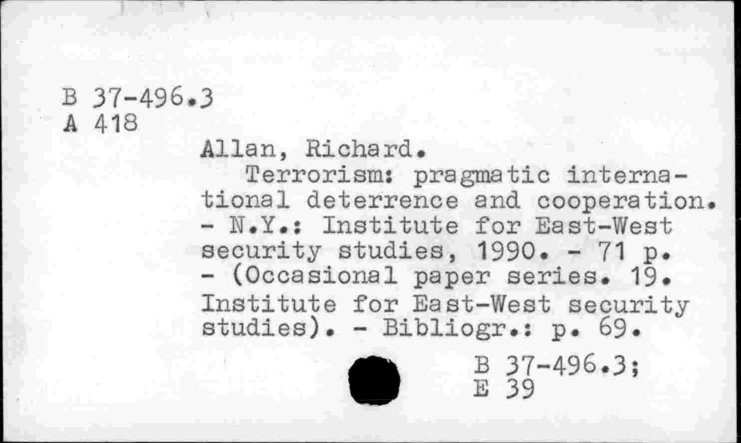 ﻿B 37-496
A 418
3
Allan, Richard.
Terrorisms pragmatic international deterrence and cooperation.
-	N.Y.: Institute for East-West security studies, 1990. - 71 p.
-	(Occasional paper series. 19« Institute for East-West security studies). - Bibliogr.: p. 69.
B 37-496.3;
E 39